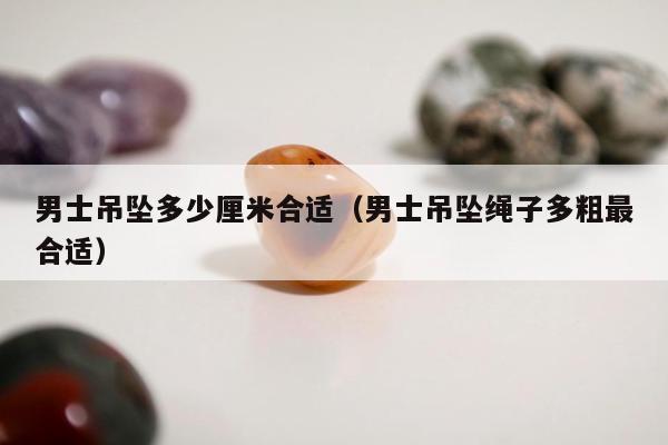 男士吊坠多少厘米合适，男士吊坠绳子多粗最合适