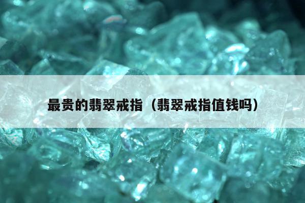 最贵的翡翠戒指，翡翠戒指值钱吗