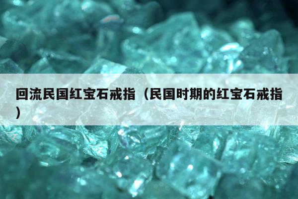 回流民国红宝石戒指，民国时期的红宝石戒指