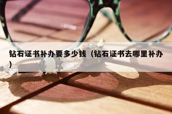钻石证书补办要多少钱，钻石证书去哪里补办