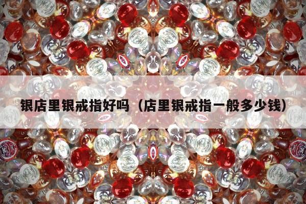 银店里银戒指好吗，店里银戒指一般多少钱