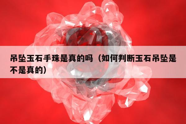 吊坠玉石手珠是真的吗，如何判断玉石吊坠是不是真的