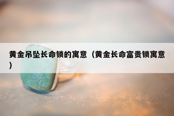 黄金吊坠长命锁的寓意，黄金长命富贵锁寓意