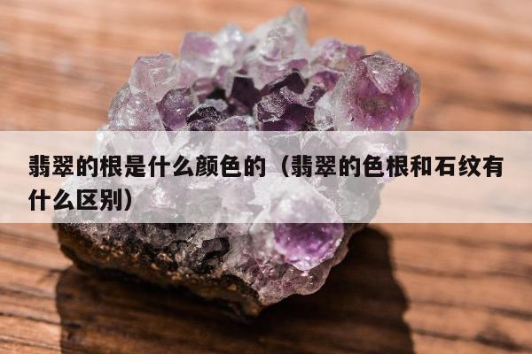 翡翠的根是什么颜色的，翡翠的色根和石纹有什么区别