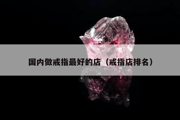 国内做戒指最好的店，戒指店排名