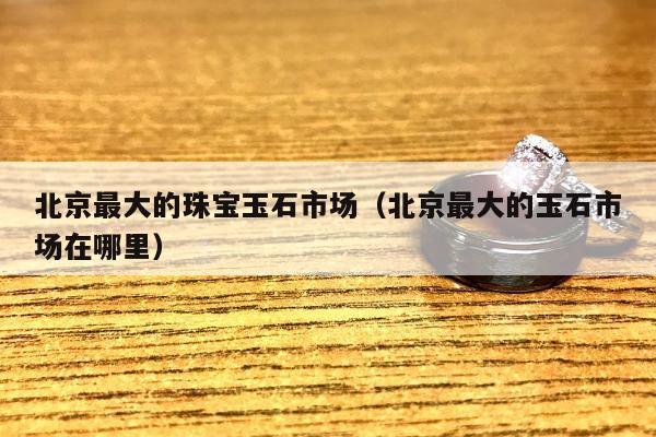 北京最大的珠宝玉石市场，北京最大的玉石市场在哪里