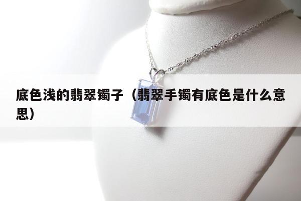 底色浅的翡翠镯子，翡翠手镯有底色是什么意思