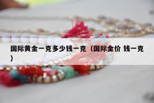 国际黄金一克多少钱一克，国际金价 钱一克