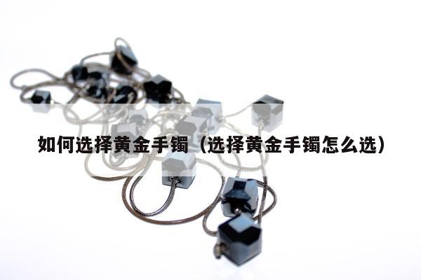 如何选择黄金手镯，选择黄金手镯怎么选