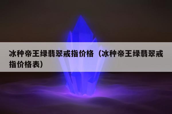 冰种帝王绿翡翠戒指价格，冰种帝王绿翡翠戒指价格表