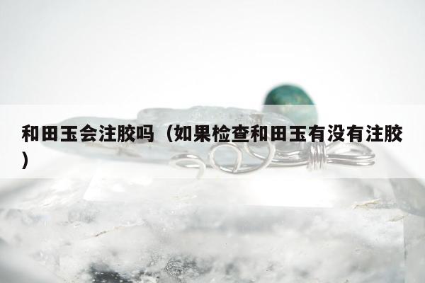 和田玉会注胶吗，如果检查和田玉有没有注胶