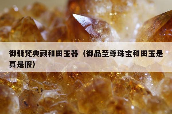 御翡梵典藏和田玉器，御品至尊珠宝和田玉是真是假