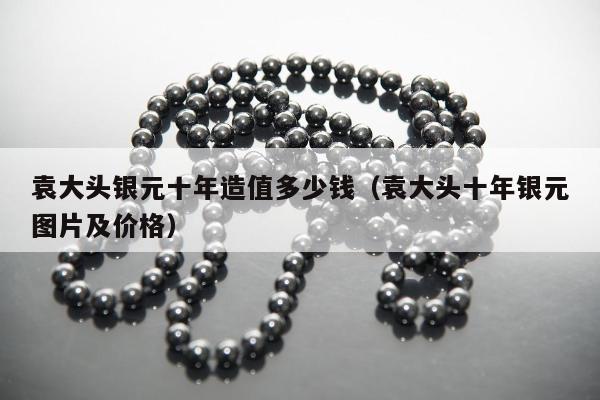 袁大头银元十年造值多少钱，袁大头十年银元图片及价格
