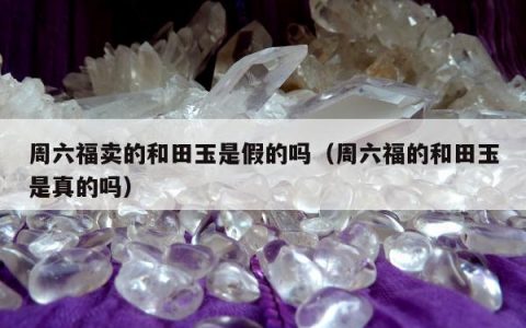 周六福卖的和田玉是假的吗，周六福的和田玉是真的吗