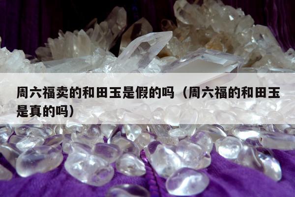周六福卖的和田玉是假的吗，周六福的和田玉是真的吗