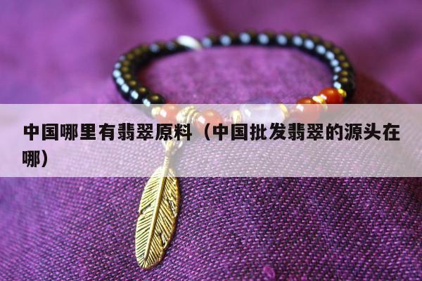 中国哪里有翡翠原料，中国批发翡翠的源头在哪