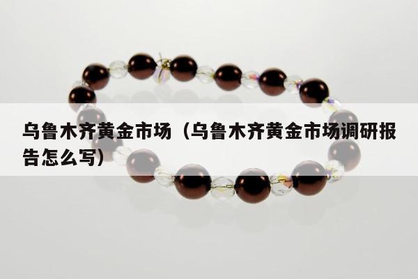 乌鲁木齐黄金市场，乌鲁木齐黄金市场调研报告怎么写