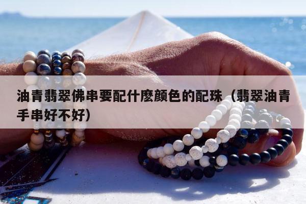 油青翡翠佛串要配什麽颜色的配珠，翡翠油青手串好不好