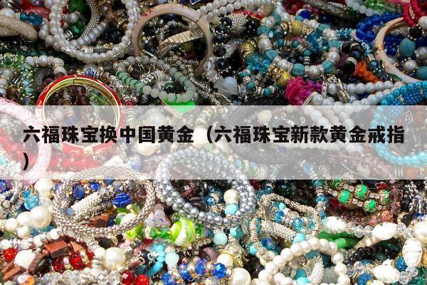 六福珠宝换中国黄金，六福珠宝新款黄金戒指
