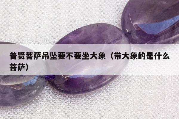 普贤菩萨吊坠要不要坐大象，带大象的是什么菩萨