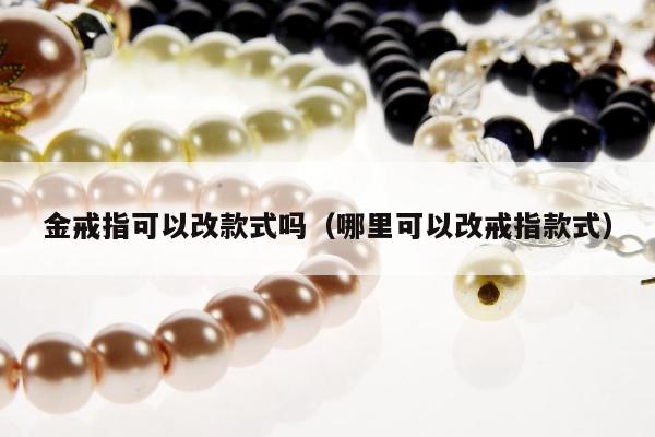 金戒指可以改款式吗，哪里可以改戒指款式
