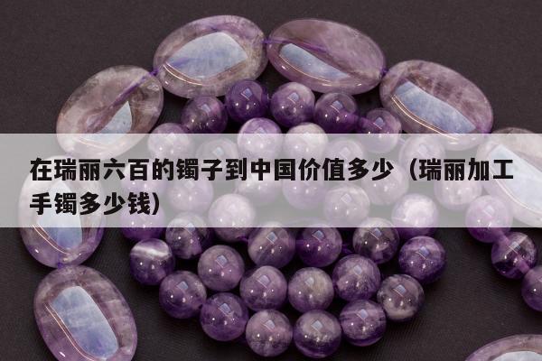 在瑞丽六百的镯子到中国价值多少，瑞丽加工手镯多少钱