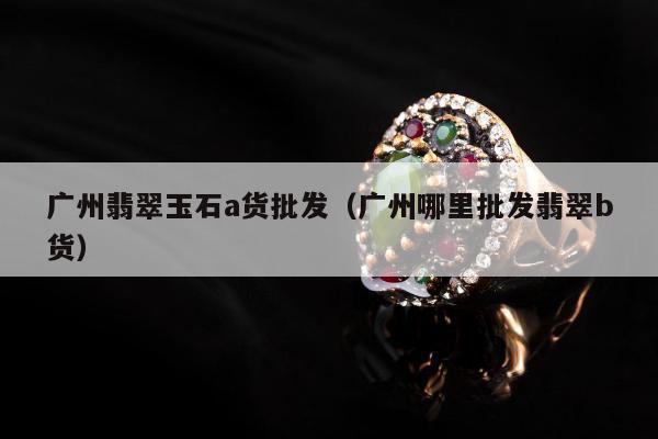 广州翡翠玉石a货批发，广州哪里批发翡翠b货