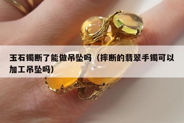 玉石镯断了能做吊坠吗，摔断的翡翠手镯可以加工吊坠吗