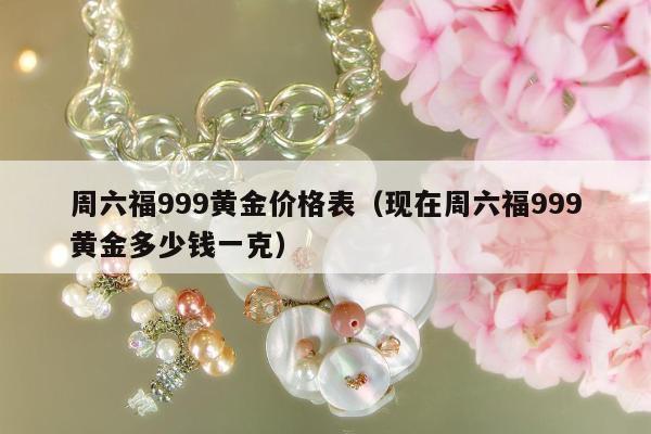 周六福999黄金价格表，现在周六福999黄金多少钱一克