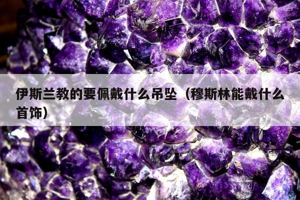 伊斯兰教的要佩戴什么吊坠，穆斯林能戴什么首饰
