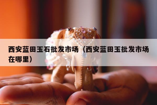 西安蓝田玉石批发市场，西安蓝田玉批发市场在哪里