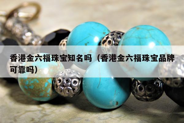 香港金六福珠宝知名吗，香港金六福珠宝品牌可靠吗