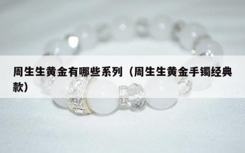 周生生黄金有哪些系列，周生生黄金手镯经典款