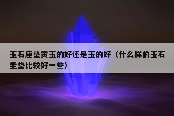 玉石座垫黄玉的好还是玉的好，什么样的玉石坐垫比较好一些
