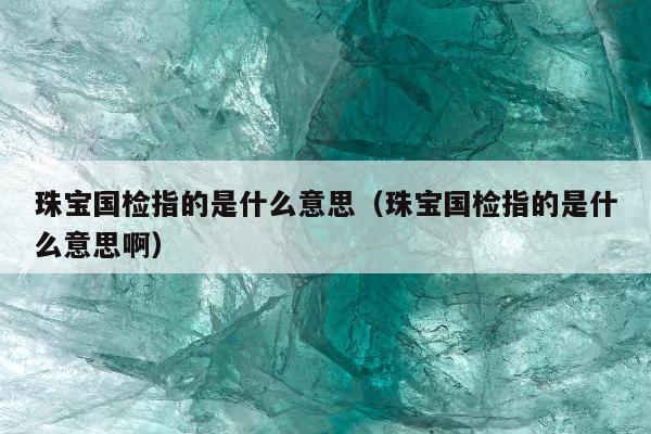 珠宝国检指的是什么意思，珠宝国检指的是什么意思啊