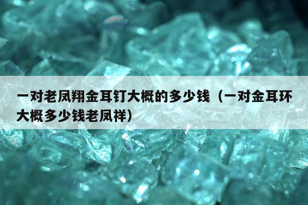 一对老凤翔金耳钉大概的多少钱，一对金耳环大概多少钱老凤祥