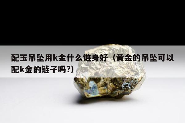 配玉吊坠用k金什么链身好，黄金的吊坠可以配k金的链子吗?