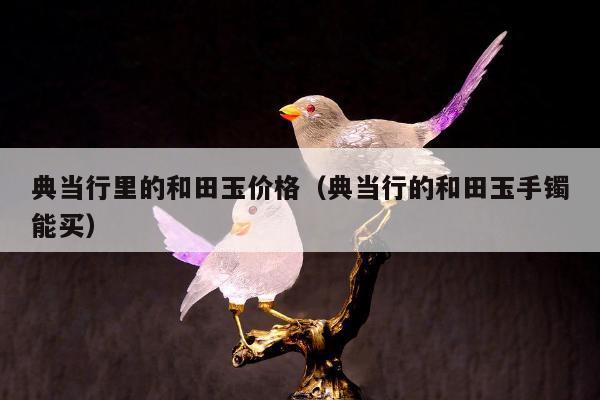 典当行里的和田玉价格，典当行的和田玉手镯能买