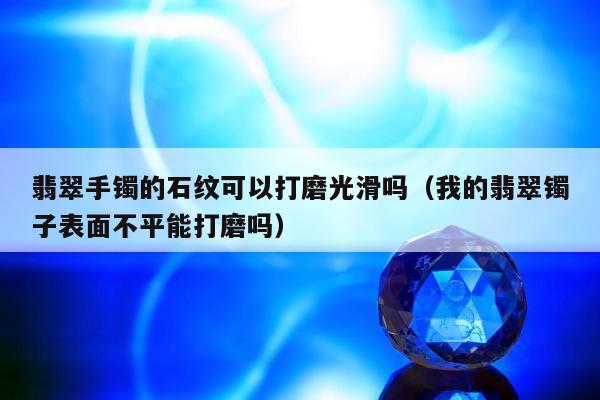 翡翠手镯的石纹可以打磨光滑吗，我的翡翠镯子表面不平能打磨吗