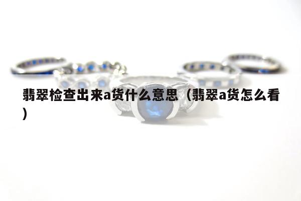 翡翠检查出来a货什么意思，翡翠a货怎么看