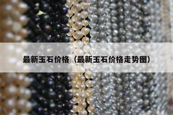 最新玉石价格，最新玉石价格走势图