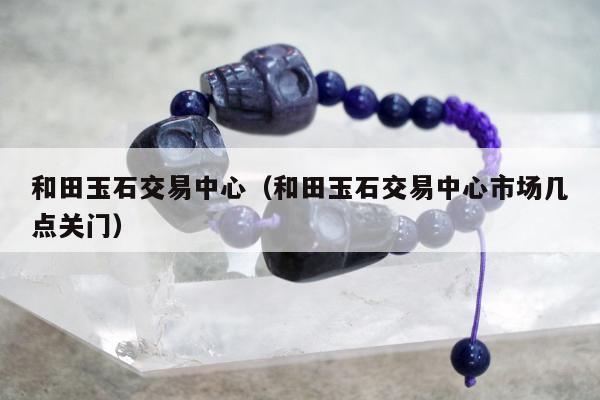和田玉石交易中心，和田玉石交易中心市场几点关门
