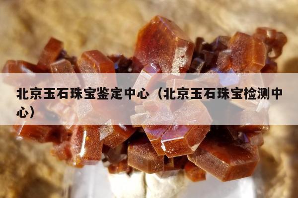 北京玉石珠宝鉴定中心，北京玉石珠宝检测中心