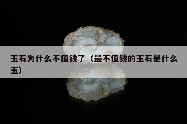 玉石为什么不值钱了，最不值钱的玉石是什么玉