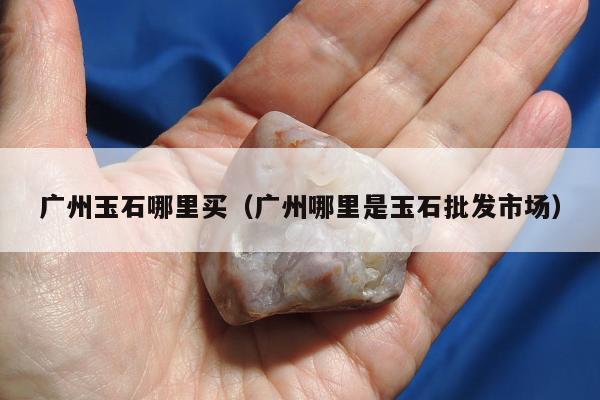 广州玉石哪里买，广州哪里是玉石批发市场