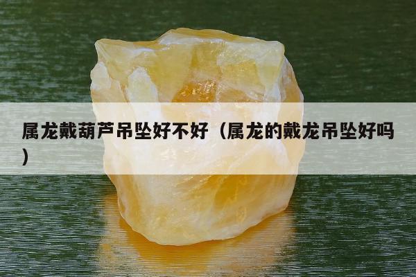 属龙戴葫芦吊坠好不好，属龙的戴龙吊坠好吗