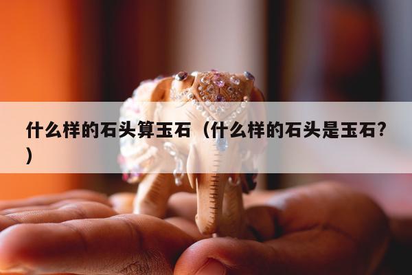 什么样的石头算玉石，什么样的石头是玉石?