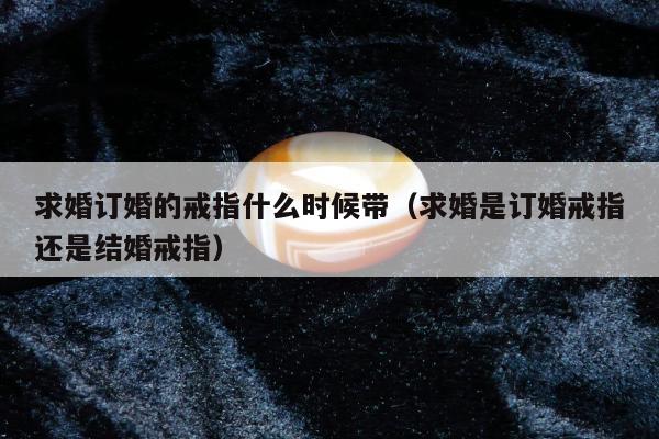 求婚订婚的戒指什么时候带，求婚是订婚戒指还是结婚戒指