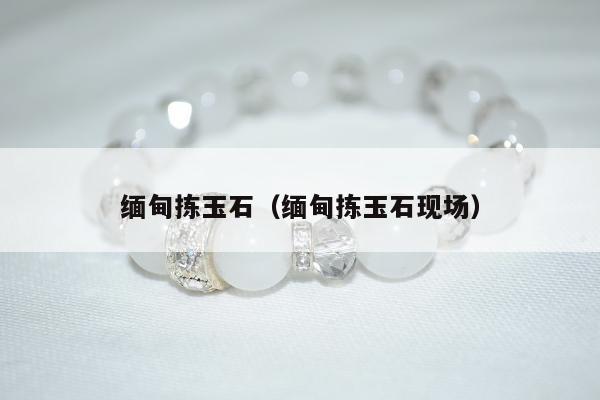 缅甸拣玉石，缅甸拣玉石现场