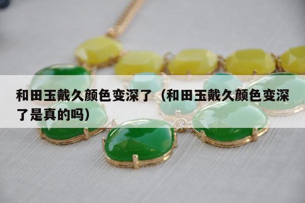 和田玉戴久颜色变深了，和田玉戴久颜色变深了是真的吗